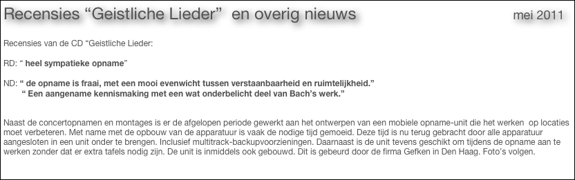 Recensies “Geistliche Lieder”  en overig nieuws                      mei 2011

Recensies van de CD “Geistliche Lieder:

RD: “ heel sympatieke opname”

ND: “ de opname is fraai, met een mooi evenwicht tussen verstaanbaarheid en ruimtelijkheid.” 
        “ Een aangename kennismaking met een wat onderbelicht deel van Bach’s werk.”


Naast de concertopnamen en montages is er de afgelopen periode gewerkt aan het ontwerpen van een mobiele opname-unit die het werken  op locaties moet verbeteren. Met name met de opbouw van de apparatuur is vaak de nodige tijd gemoeid. Deze tijd is nu terug gebracht door alle apparatuur aangesloten in een unit onder te brengen. Inclusief multitrack-backupvoorzieningen. Daarnaast is de unit tevens geschikt om tijdens de opname aan te werken zonder dat er extra tafels nodig zijn. De unit is inmiddels ook gebouwd. Dit is gebeurd door de firma Gefken in Den Haag. Foto’s volgen.
                    
